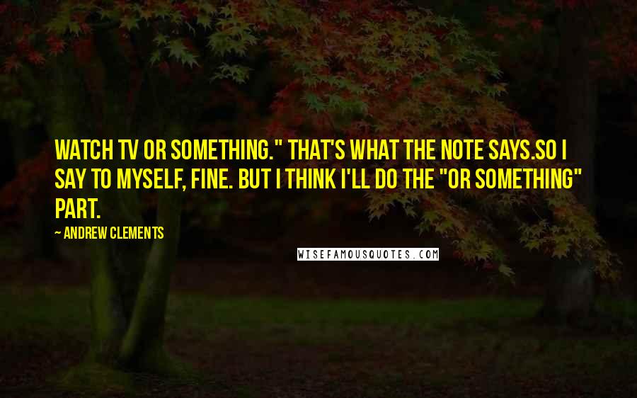 Andrew Clements Quotes: Watch TV or something." That's what the note says.So I say to myself, Fine. But I think I'll do the "or something" part.