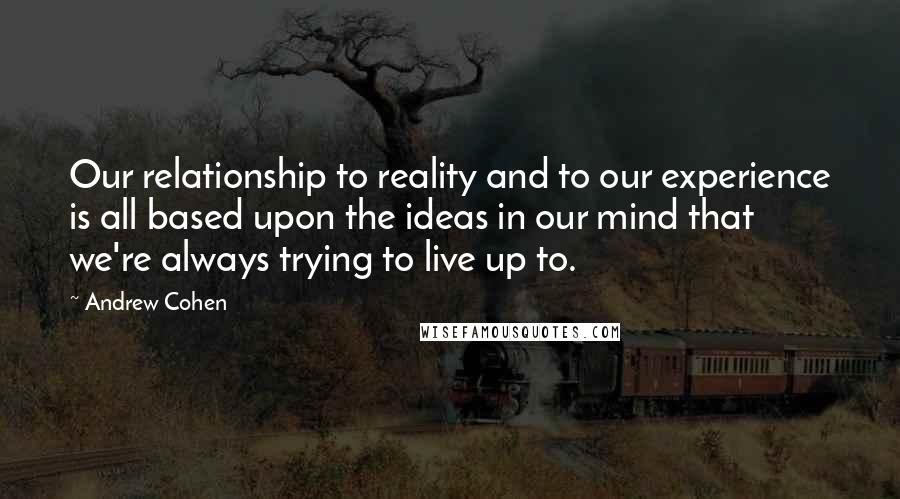 Andrew Cohen Quotes: Our relationship to reality and to our experience is all based upon the ideas in our mind that we're always trying to live up to.
