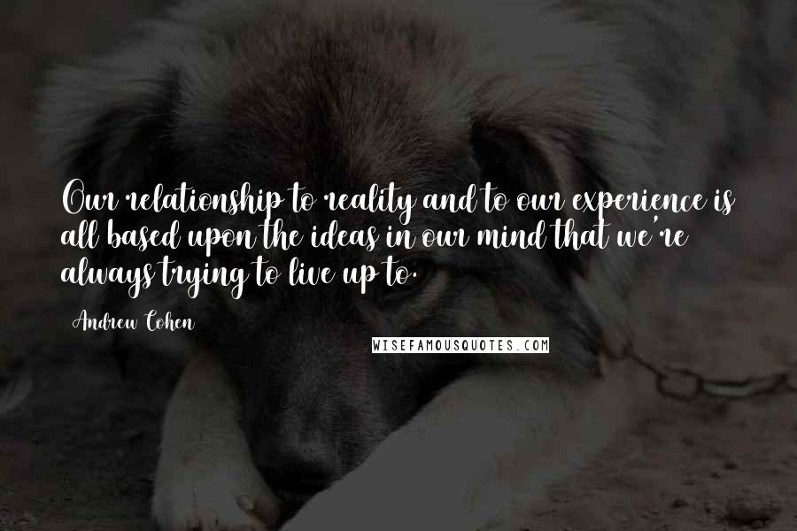 Andrew Cohen Quotes: Our relationship to reality and to our experience is all based upon the ideas in our mind that we're always trying to live up to.