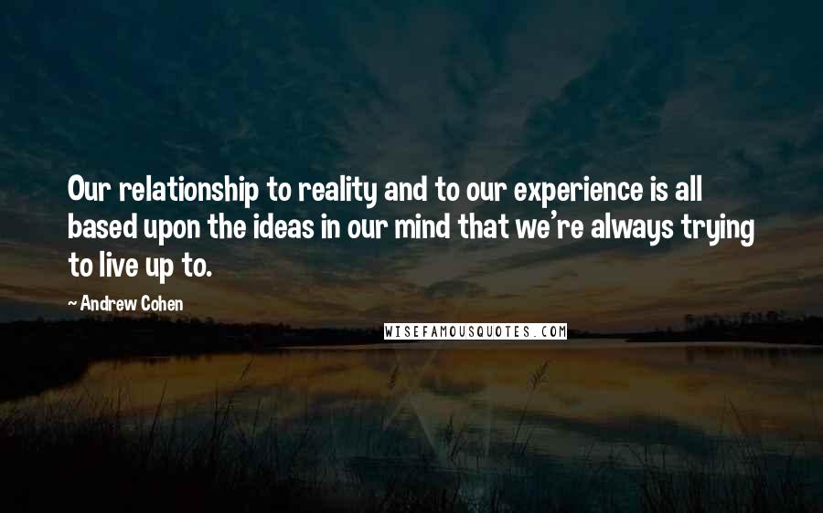Andrew Cohen Quotes: Our relationship to reality and to our experience is all based upon the ideas in our mind that we're always trying to live up to.