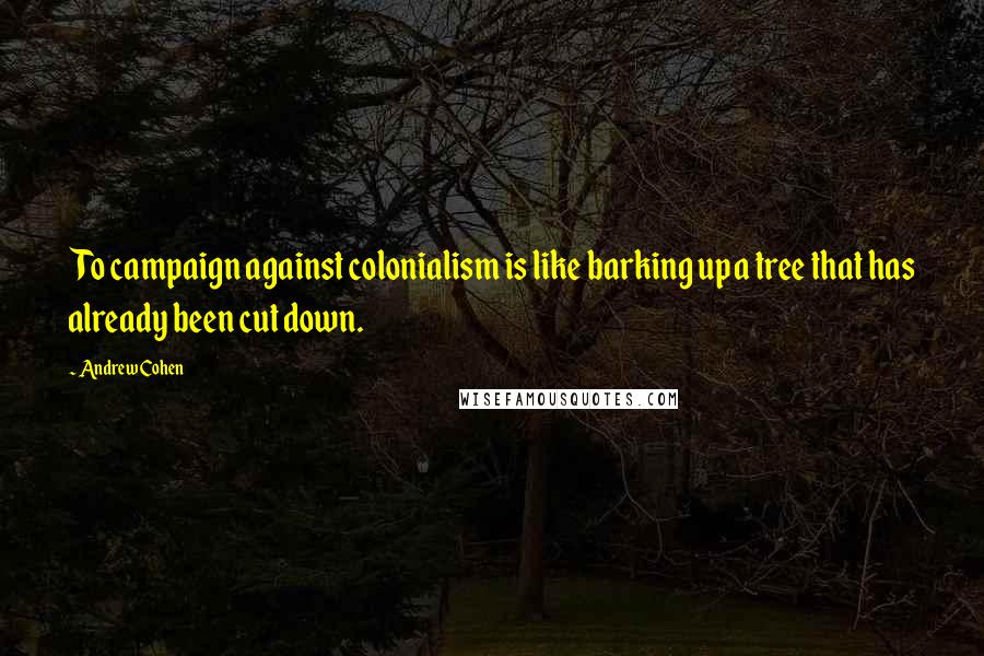 Andrew Cohen Quotes: To campaign against colonialism is like barking up a tree that has already been cut down.