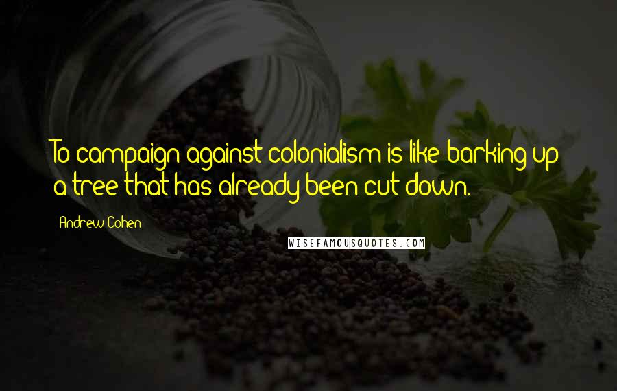 Andrew Cohen Quotes: To campaign against colonialism is like barking up a tree that has already been cut down.