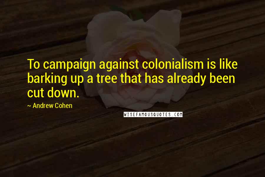 Andrew Cohen Quotes: To campaign against colonialism is like barking up a tree that has already been cut down.