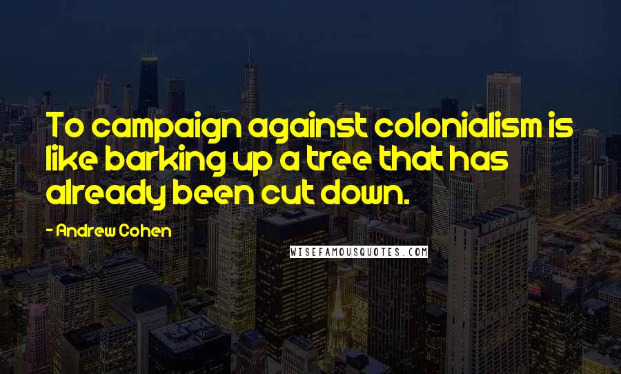 Andrew Cohen Quotes: To campaign against colonialism is like barking up a tree that has already been cut down.