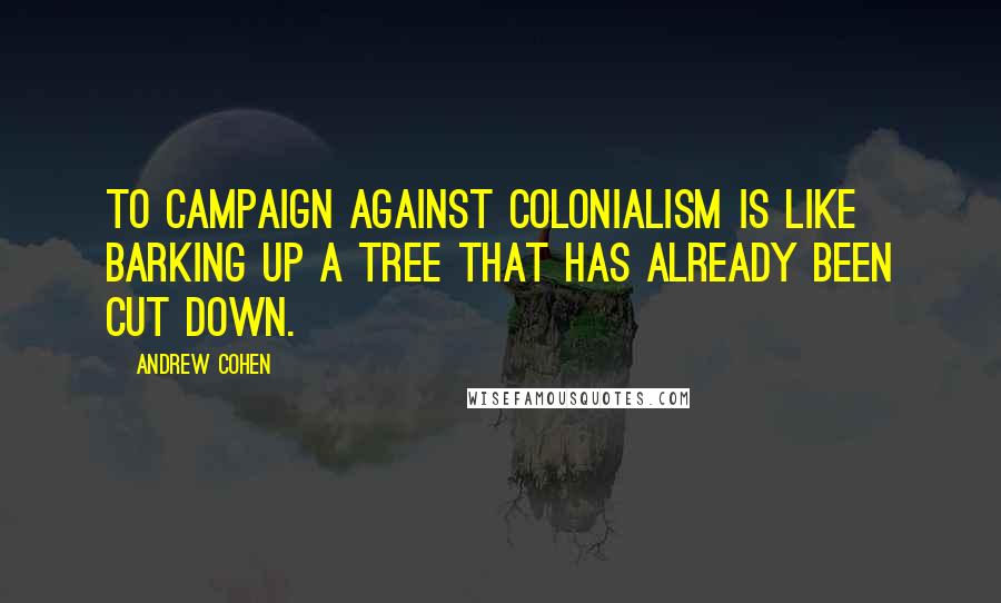 Andrew Cohen Quotes: To campaign against colonialism is like barking up a tree that has already been cut down.