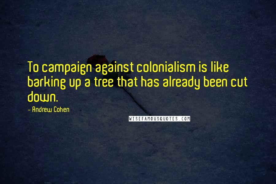 Andrew Cohen Quotes: To campaign against colonialism is like barking up a tree that has already been cut down.