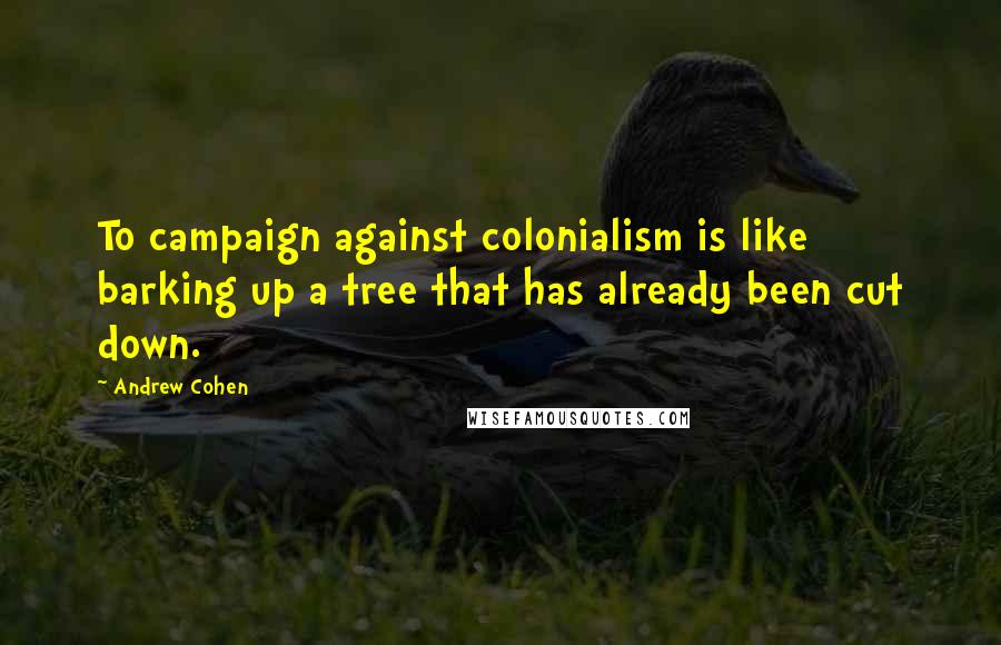 Andrew Cohen Quotes: To campaign against colonialism is like barking up a tree that has already been cut down.