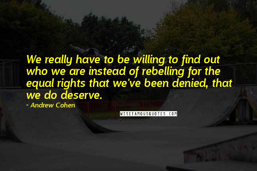 Andrew Cohen Quotes: We really have to be willing to find out who we are instead of rebelling for the equal rights that we've been denied, that we do deserve.