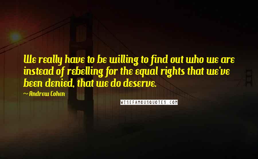 Andrew Cohen Quotes: We really have to be willing to find out who we are instead of rebelling for the equal rights that we've been denied, that we do deserve.