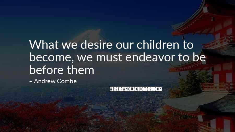 Andrew Combe Quotes: What we desire our children to become, we must endeavor to be before them