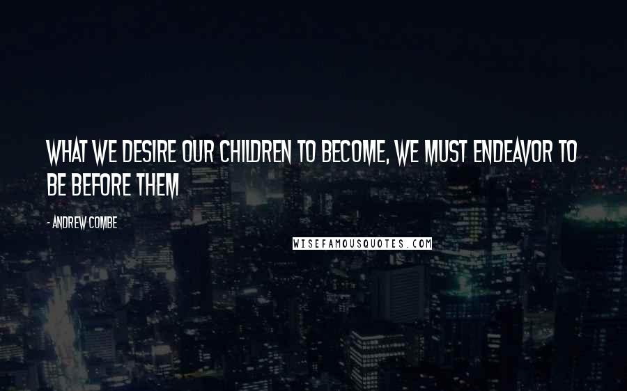 Andrew Combe Quotes: What we desire our children to become, we must endeavor to be before them
