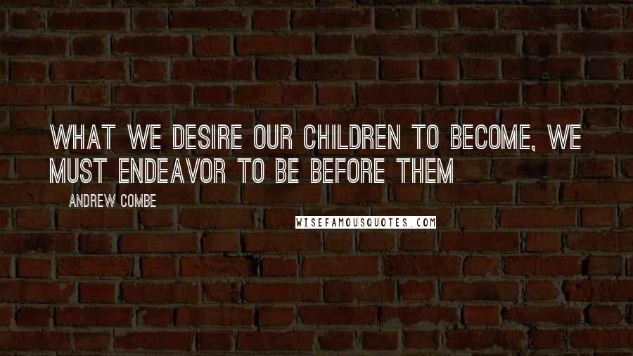 Andrew Combe Quotes: What we desire our children to become, we must endeavor to be before them