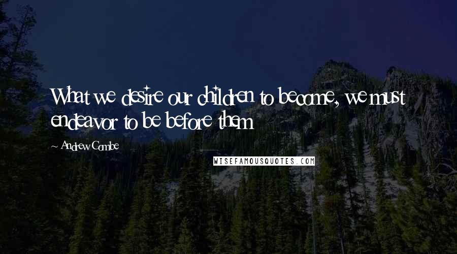 Andrew Combe Quotes: What we desire our children to become, we must endeavor to be before them