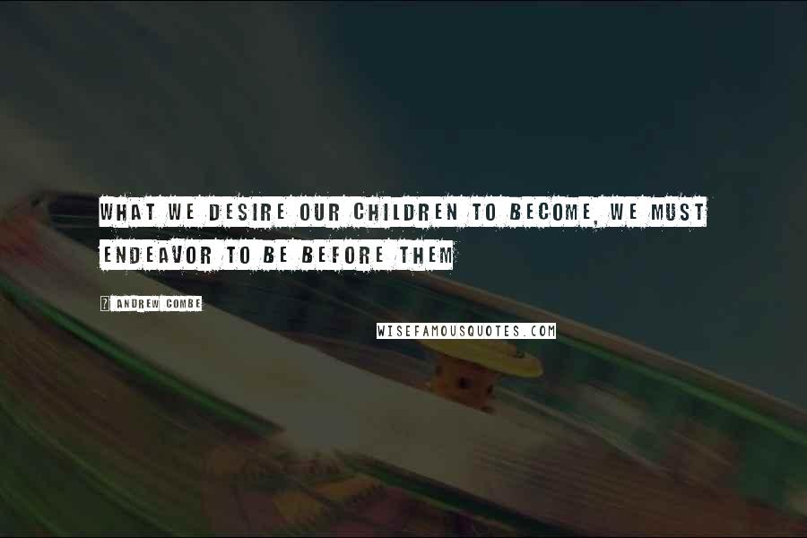 Andrew Combe Quotes: What we desire our children to become, we must endeavor to be before them