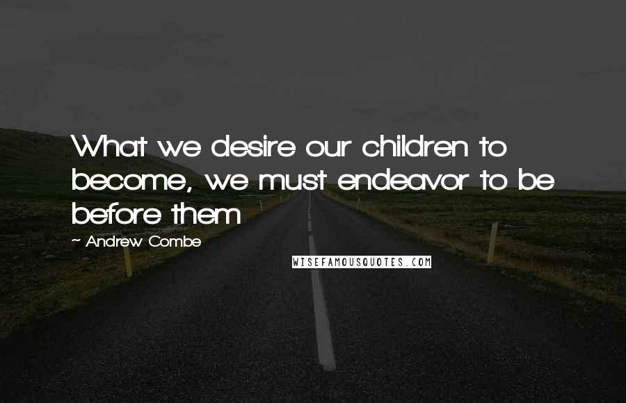 Andrew Combe Quotes: What we desire our children to become, we must endeavor to be before them