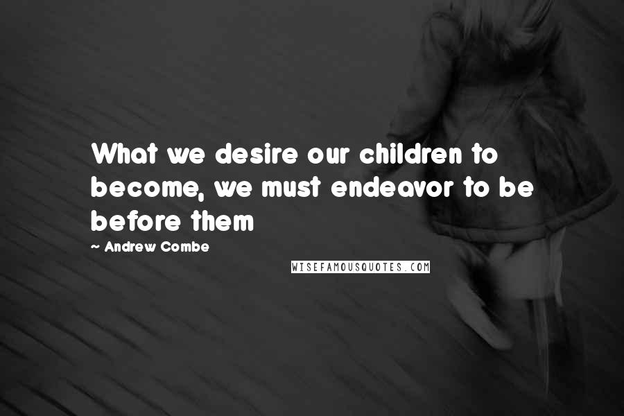 Andrew Combe Quotes: What we desire our children to become, we must endeavor to be before them