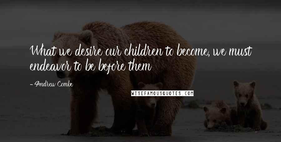 Andrew Combe Quotes: What we desire our children to become, we must endeavor to be before them