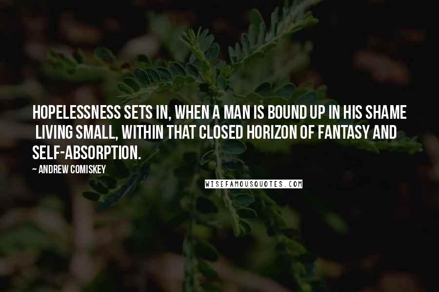Andrew Comiskey Quotes: Hopelessness sets in, when a man is bound up in his shame  living small, within that closed horizon of fantasy and self-absorption.