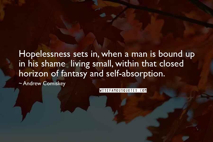 Andrew Comiskey Quotes: Hopelessness sets in, when a man is bound up in his shame  living small, within that closed horizon of fantasy and self-absorption.