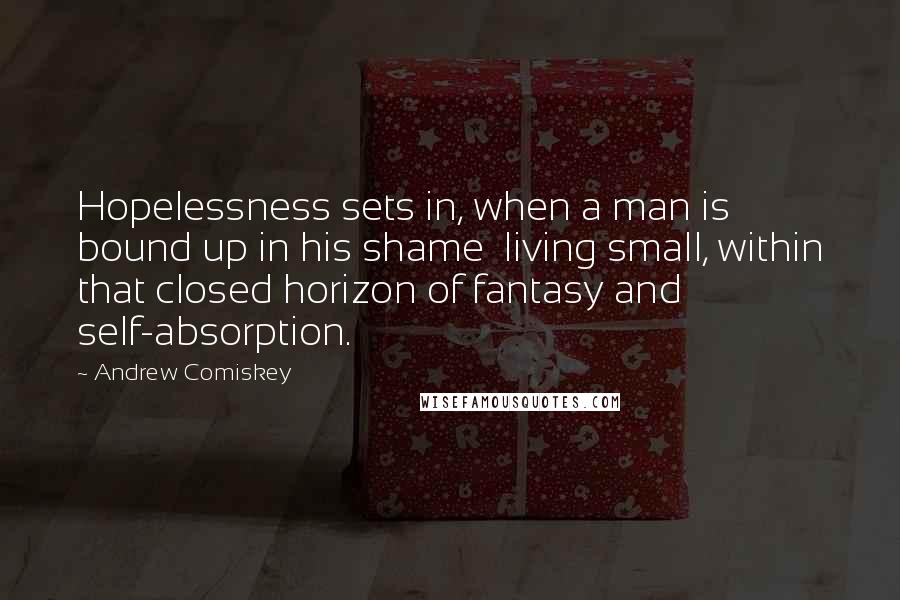 Andrew Comiskey Quotes: Hopelessness sets in, when a man is bound up in his shame  living small, within that closed horizon of fantasy and self-absorption.