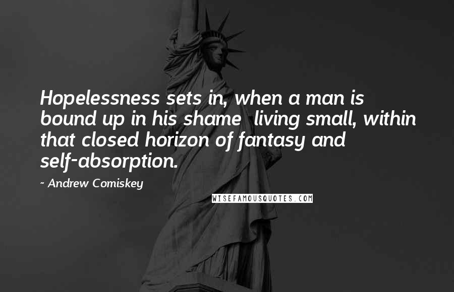 Andrew Comiskey Quotes: Hopelessness sets in, when a man is bound up in his shame  living small, within that closed horizon of fantasy and self-absorption.