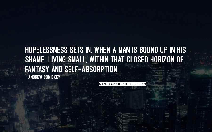 Andrew Comiskey Quotes: Hopelessness sets in, when a man is bound up in his shame  living small, within that closed horizon of fantasy and self-absorption.