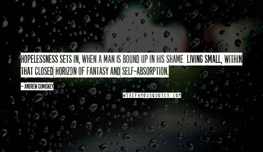 Andrew Comiskey Quotes: Hopelessness sets in, when a man is bound up in his shame  living small, within that closed horizon of fantasy and self-absorption.