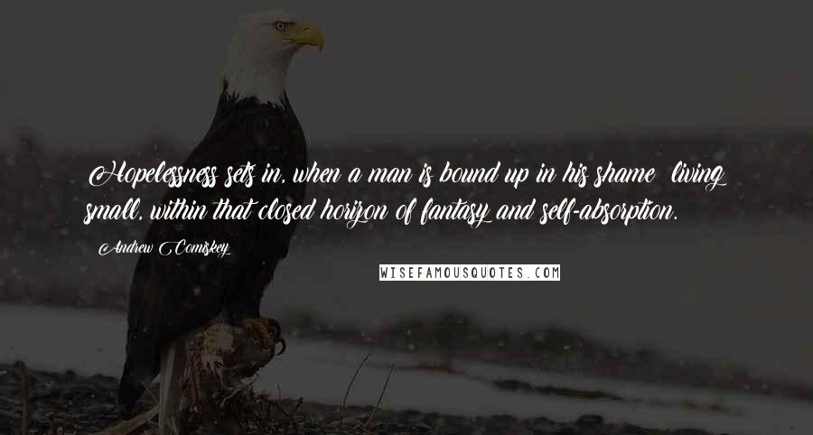 Andrew Comiskey Quotes: Hopelessness sets in, when a man is bound up in his shame  living small, within that closed horizon of fantasy and self-absorption.