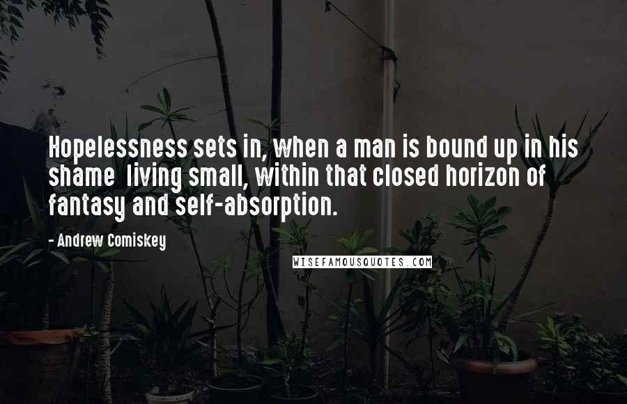 Andrew Comiskey Quotes: Hopelessness sets in, when a man is bound up in his shame  living small, within that closed horizon of fantasy and self-absorption.