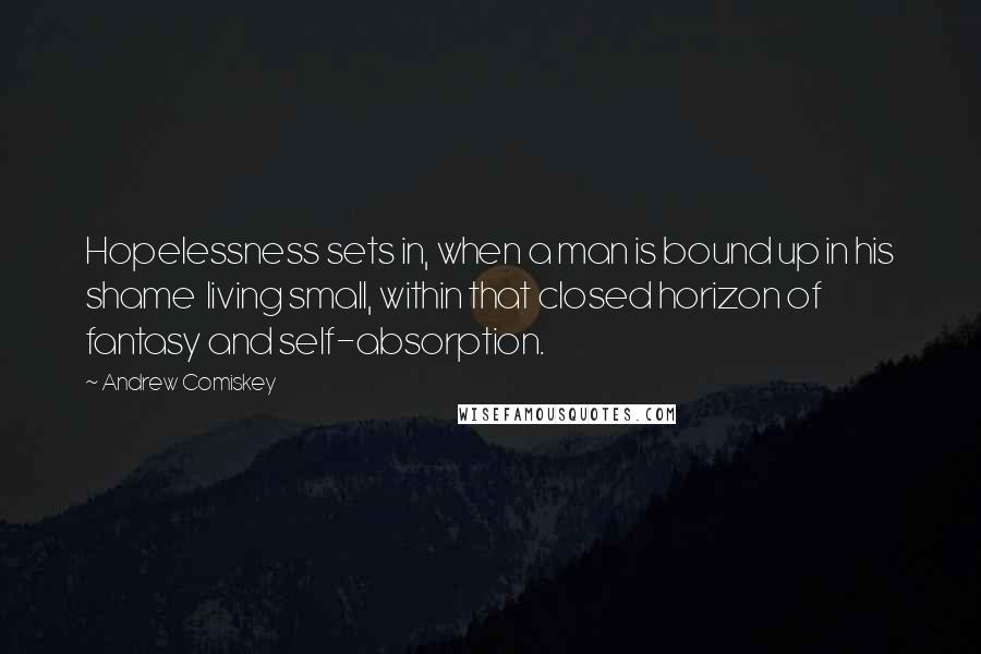 Andrew Comiskey Quotes: Hopelessness sets in, when a man is bound up in his shame  living small, within that closed horizon of fantasy and self-absorption.