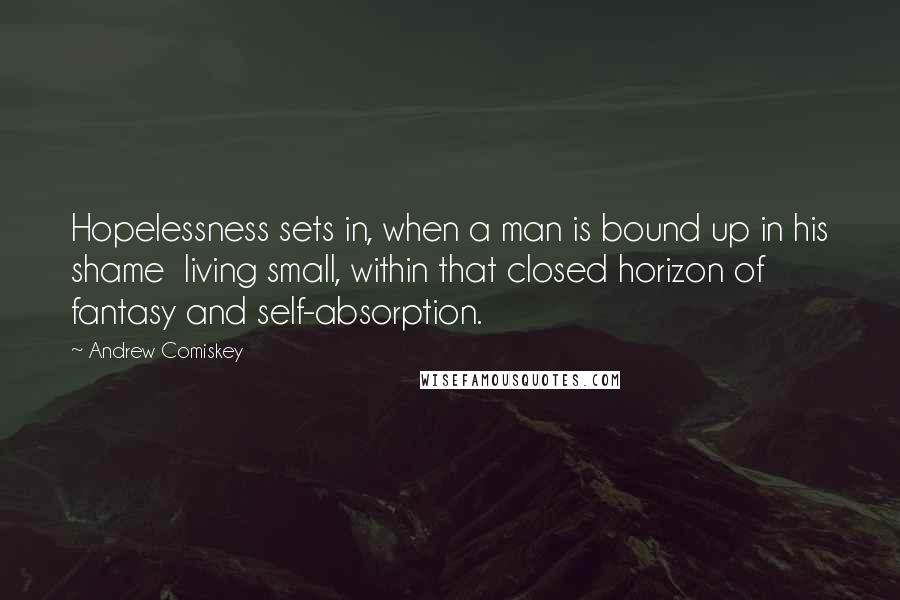 Andrew Comiskey Quotes: Hopelessness sets in, when a man is bound up in his shame  living small, within that closed horizon of fantasy and self-absorption.