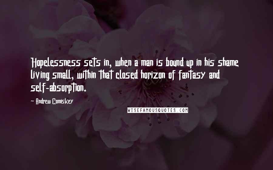 Andrew Comiskey Quotes: Hopelessness sets in, when a man is bound up in his shame  living small, within that closed horizon of fantasy and self-absorption.