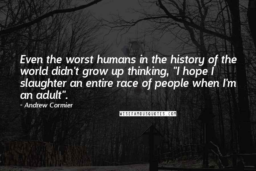 Andrew Cormier Quotes: Even the worst humans in the history of the world didn't grow up thinking, "I hope I slaughter an entire race of people when I'm an adult".