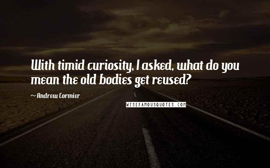 Andrew Cormier Quotes: With timid curiosity, I asked, what do you mean the old bodies get reused?