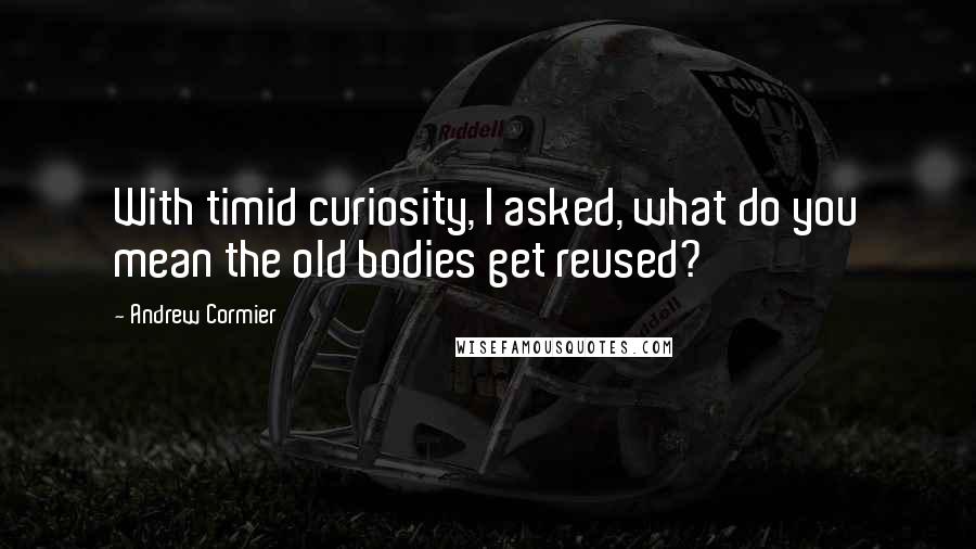 Andrew Cormier Quotes: With timid curiosity, I asked, what do you mean the old bodies get reused?