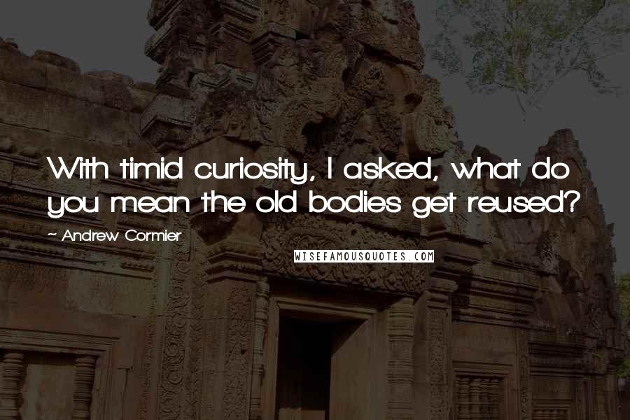 Andrew Cormier Quotes: With timid curiosity, I asked, what do you mean the old bodies get reused?