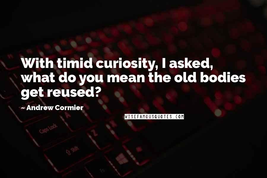 Andrew Cormier Quotes: With timid curiosity, I asked, what do you mean the old bodies get reused?