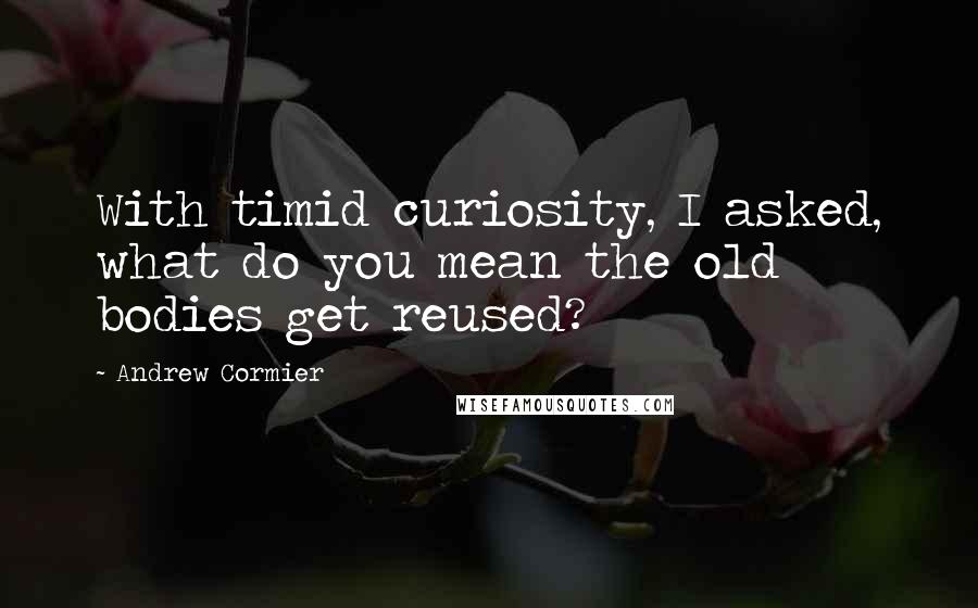 Andrew Cormier Quotes: With timid curiosity, I asked, what do you mean the old bodies get reused?