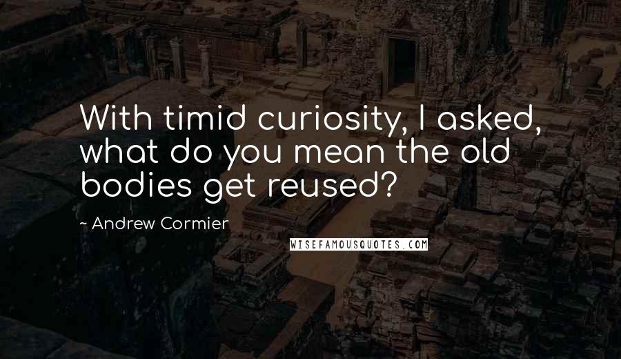 Andrew Cormier Quotes: With timid curiosity, I asked, what do you mean the old bodies get reused?