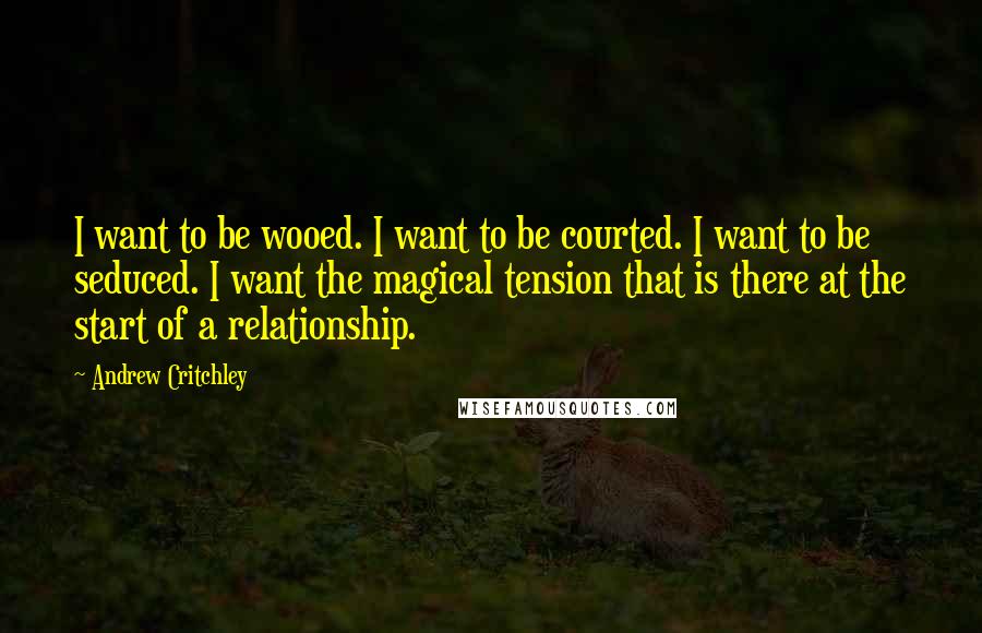 Andrew Critchley Quotes: I want to be wooed. I want to be courted. I want to be seduced. I want the magical tension that is there at the start of a relationship.
