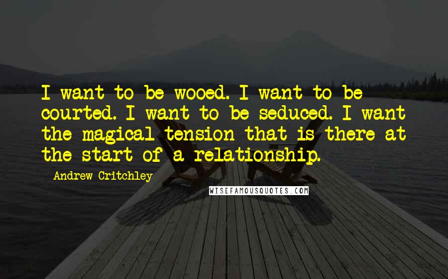 Andrew Critchley Quotes: I want to be wooed. I want to be courted. I want to be seduced. I want the magical tension that is there at the start of a relationship.