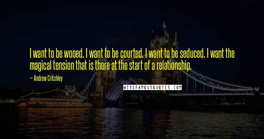 Andrew Critchley Quotes: I want to be wooed. I want to be courted. I want to be seduced. I want the magical tension that is there at the start of a relationship.