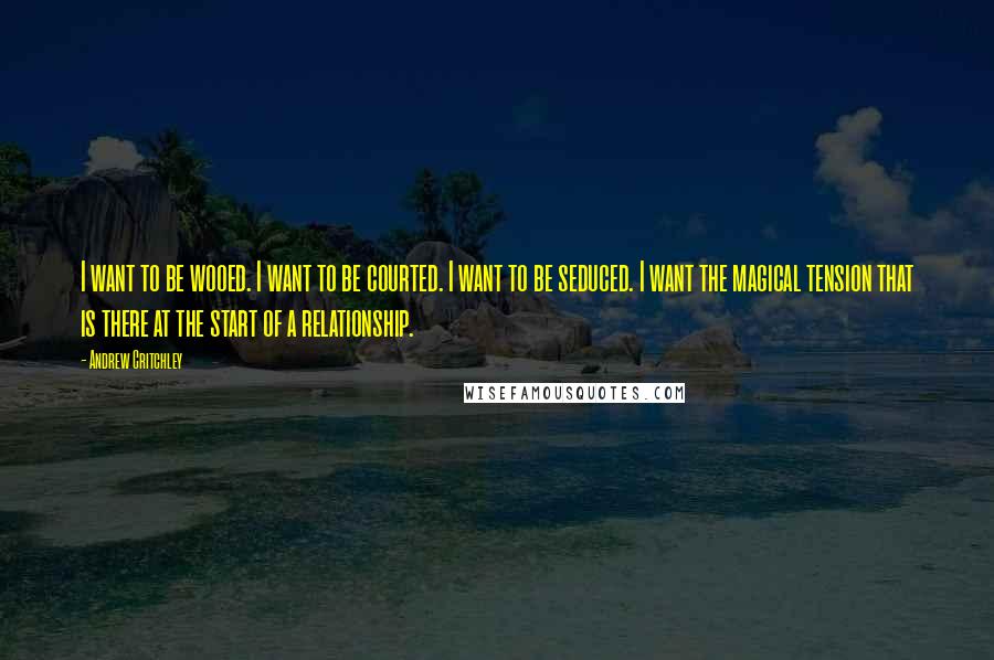 Andrew Critchley Quotes: I want to be wooed. I want to be courted. I want to be seduced. I want the magical tension that is there at the start of a relationship.