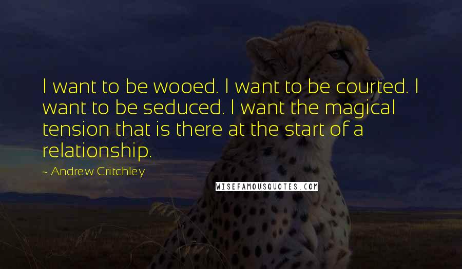 Andrew Critchley Quotes: I want to be wooed. I want to be courted. I want to be seduced. I want the magical tension that is there at the start of a relationship.