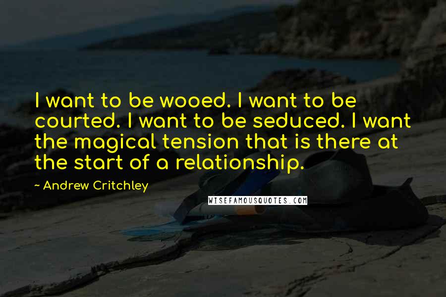 Andrew Critchley Quotes: I want to be wooed. I want to be courted. I want to be seduced. I want the magical tension that is there at the start of a relationship.