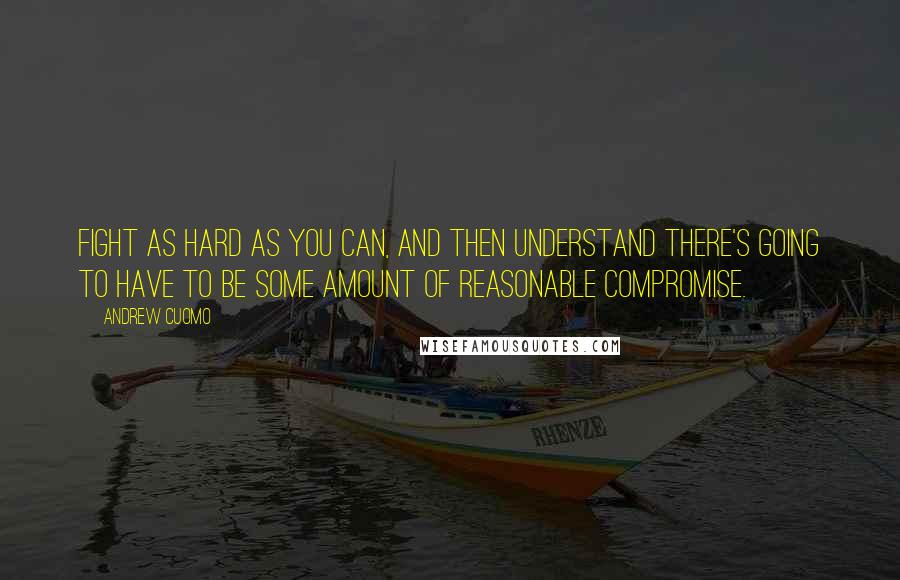 Andrew Cuomo Quotes: Fight as hard as you can, and then understand there's going to have to be some amount of reasonable compromise.