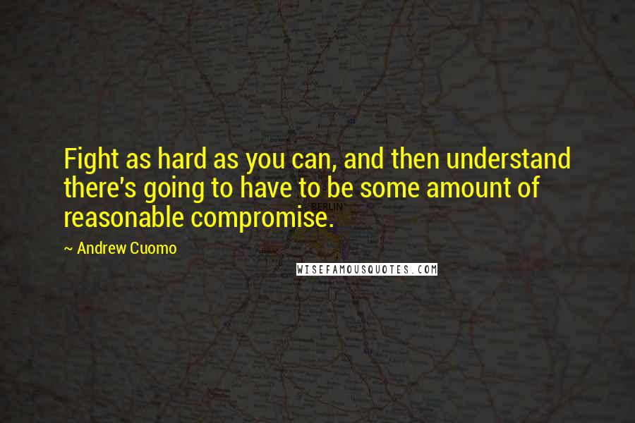 Andrew Cuomo Quotes: Fight as hard as you can, and then understand there's going to have to be some amount of reasonable compromise.