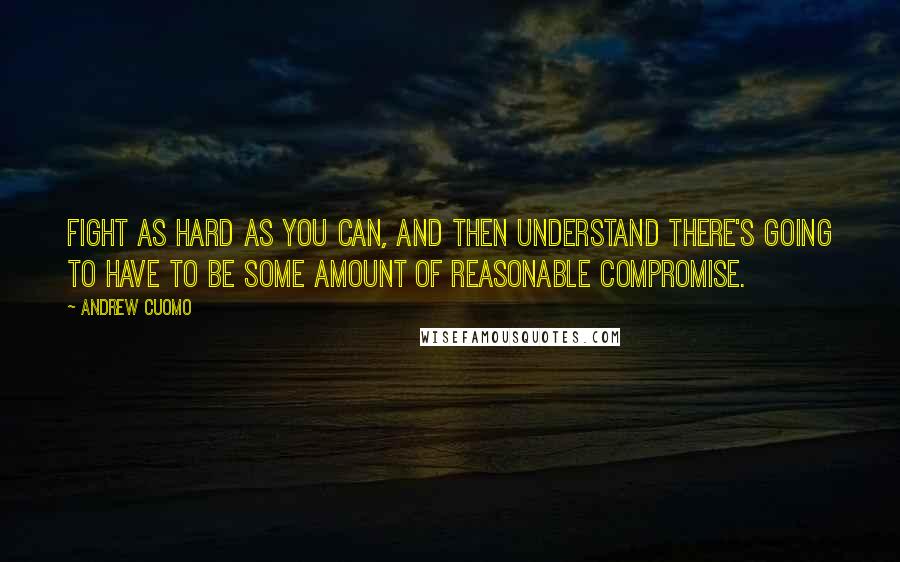 Andrew Cuomo Quotes: Fight as hard as you can, and then understand there's going to have to be some amount of reasonable compromise.