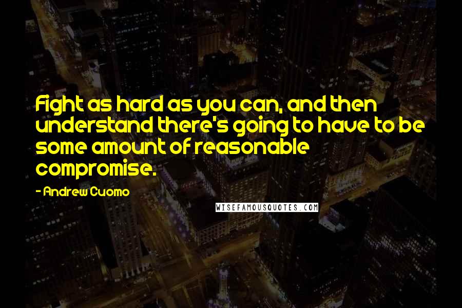 Andrew Cuomo Quotes: Fight as hard as you can, and then understand there's going to have to be some amount of reasonable compromise.