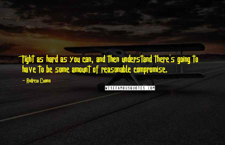 Andrew Cuomo Quotes: Fight as hard as you can, and then understand there's going to have to be some amount of reasonable compromise.